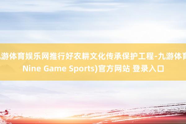 九游体育娱乐网推行好农耕文化传承保护工程-九游体育(Nine Game Sports)官方网站 登录入口