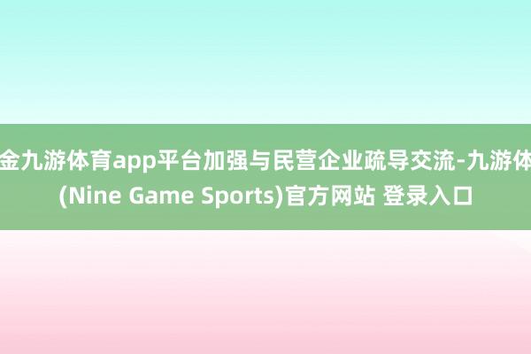 现金九游体育app平台加强与民营企业疏导交流-九游体育(Nine Game Sports)官方网站 登录入口