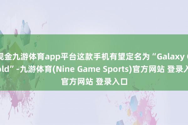 现金九游体育app平台这款手机有望定名为“Galaxy G Fold”-九游体育(Nine Game Sports)官方网站 登录入口