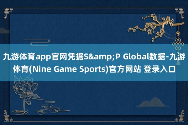 九游体育app官网凭据S&P Global数据-九游体育(Nine Game Sports)官方网站 登录入口