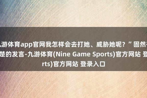 九游体育app官网我怎样会去打她、威胁她呢？”固然有朝秦暮楚的发言-九游体育(Nine Game Sports)官方网站 登录入口