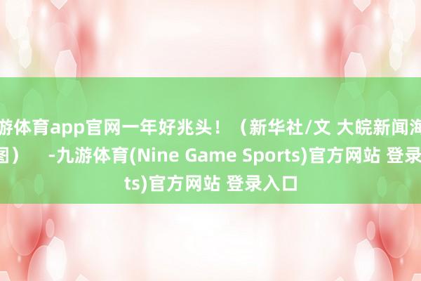 九游体育app官网一年好兆头！（新华社/文 大皖新闻海芋星/图）    -九游体育(Nine Game Sports)官方网站 登录入口