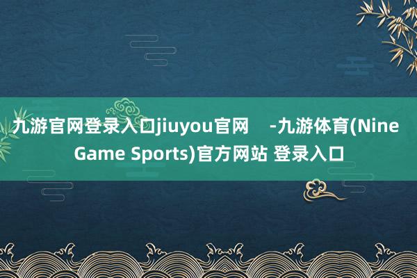 九游官网登录入口jiuyou官网    -九游体育(Nine Game Sports)官方网站 登录入口