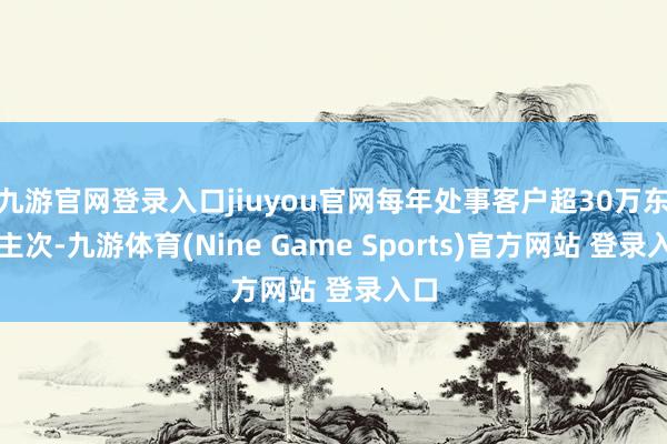 九游官网登录入口jiuyou官网每年处事客户超30万东谈主次-九游体育(Nine Game Sports)官方网站 登录入口