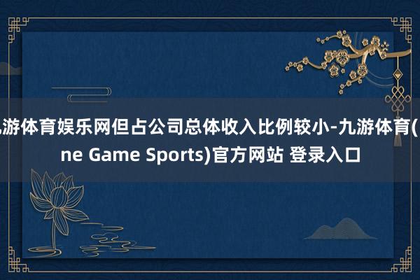 九游体育娱乐网但占公司总体收入比例较小-九游体育(Nine Game Sports)官方网站 登录入口