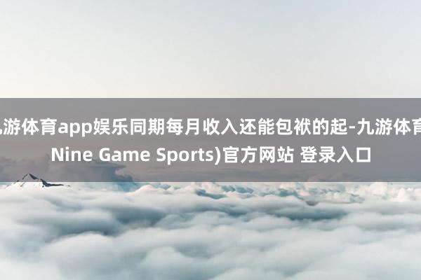 九游体育app娱乐同期每月收入还能包袱的起-九游体育(Nine Game Sports)官方网站 登录入口