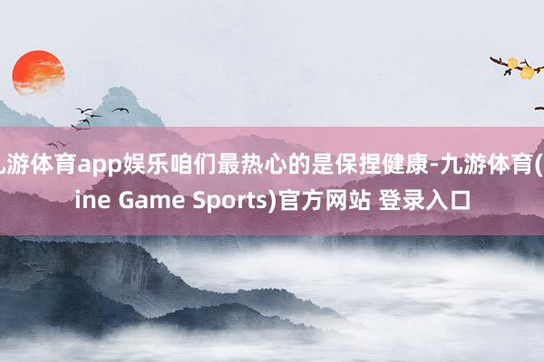 九游体育app娱乐咱们最热心的是保捏健康-九游体育(Nine Game Sports)官方网站 登录入口