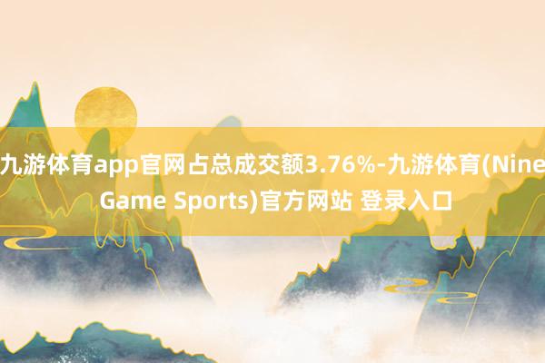九游体育app官网占总成交额3.76%-九游体育(Nine Game Sports)官方网站 登录入口