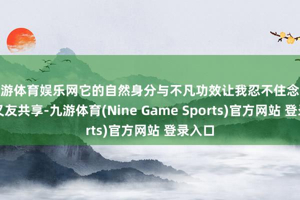九游体育娱乐网它的自然身分与不凡功效让我忍不住念念与一又友共享-九游体育(Nine Game Sports)官方网站 登录入口