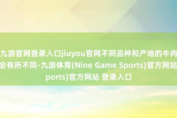 九游官网登录入口jiuyou官网不同品种和产地的牛肉膻味可能会有所不同-九游体育(Nine Game Sports)官方网站 登录入口