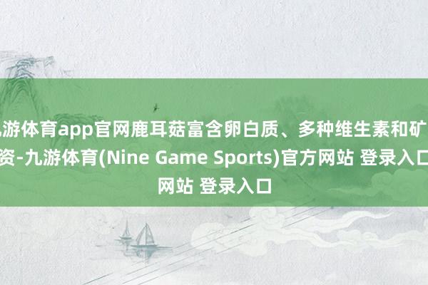 九游体育app官网鹿耳菇富含卵白质、多种维生素和矿物资-九游体育(Nine Game Sports)官方网站 登录入口