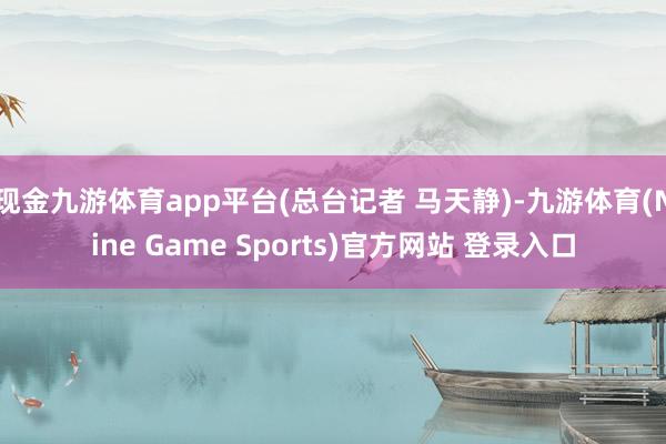 现金九游体育app平台(总台记者 马天静)-九游体育(Nine Game Sports)官方网站 登录入口