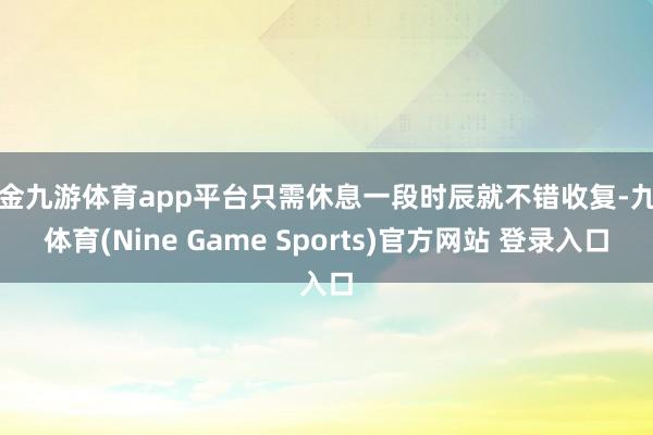 现金九游体育app平台只需休息一段时辰就不错收复-九游体育(Nine Game Sports)官方网站 登录入口