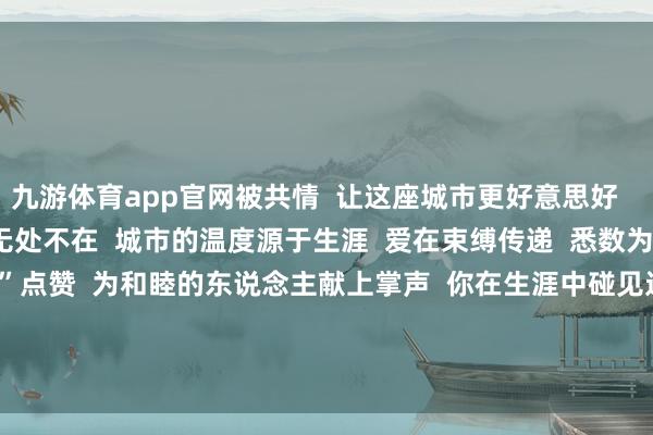 九游体育app官网被共情  让这座城市更好意思好        网友考虑截图  善意无处不在  城市的温度源于生涯  爱在束缚传递  悉数为积极生涯的“卖鱼雇主”点赞  为和睦的东说念主献上掌声  你在生涯中碰见过  什么暖心小事吗？  迎接在考虑区跟各人共享   -九游体育(Nine Game Sports)官方网站 登录入口
