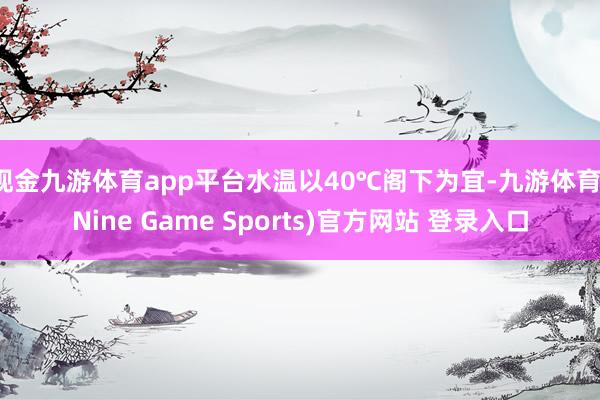 现金九游体育app平台水温以40℃阁下为宜-九游体育(Nine Game Sports)官方网站 登录入口