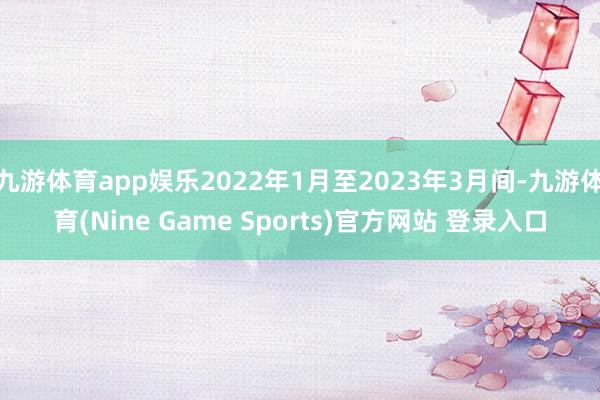 九游体育app娱乐2022年1月至2023年3月间-九游体育(Nine Game Sports)官方网站 登录入口