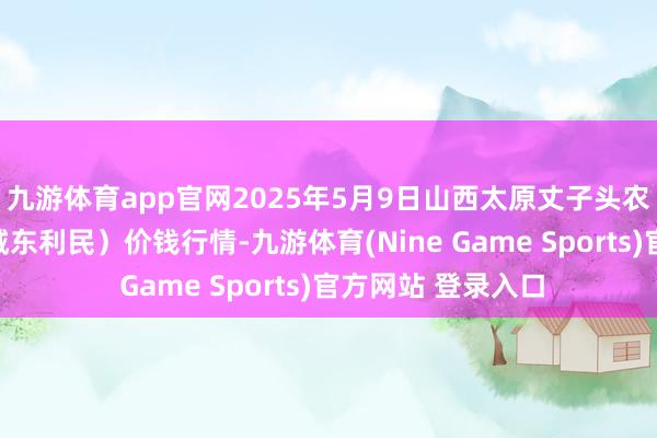 九游体育app官网2025年5月9日山西太原丈子头农家具物流园（原城东利民）价钱行情-九游体育(Nine Game Sports)官方网站 登录入口