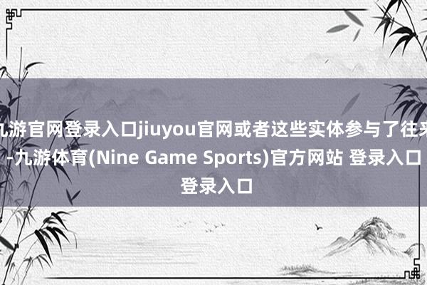 九游官网登录入口jiuyou官网或者这些实体参与了往来-九游体育(Nine Game Sports)官方网站 登录入口