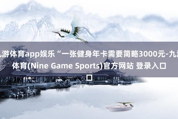 九游体育app娱乐“一张健身年卡需要简略3000元-九游体育(Nine Game Sports)官方网站 登录入口