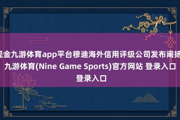 现金九游体育app平台穆迪海外信用评级公司发布阐扬-九游体育(Nine Game Sports)官方网站 登录入口