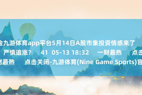 现金九游体育app平台5月14日A股市集投资情感来了    70  05-14 19:34     严慎追涨？    41  05-13 18:32     一财最热      点击关闭-九游体育(Nine Game Sports)官方网站 登录入口