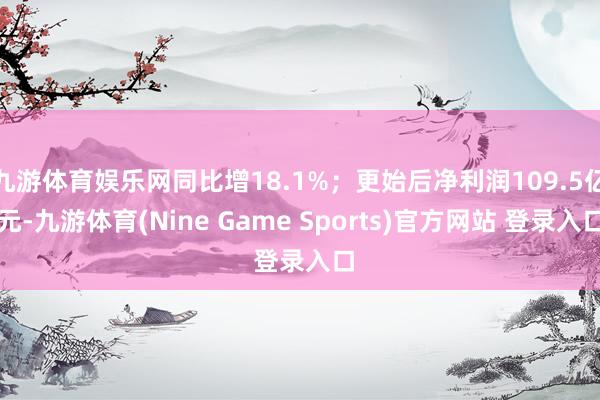 九游体育娱乐网同比增18.1%；更始后净利润109.5亿元-九游体育(Nine Game Sports)官方网站 登录入口