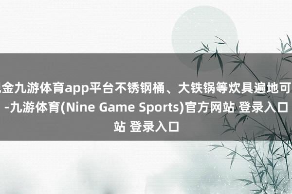 现金九游体育app平台不锈钢桶、大铁锅等炊具遍地可见-九游体育(Nine Game Sports)官方网站 登录入口