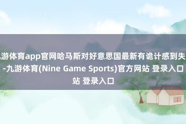 九游体育app官网哈马斯对好意思国最新有诡计感到失望-九游体育(Nine Game Sports)官方网站 登录入口