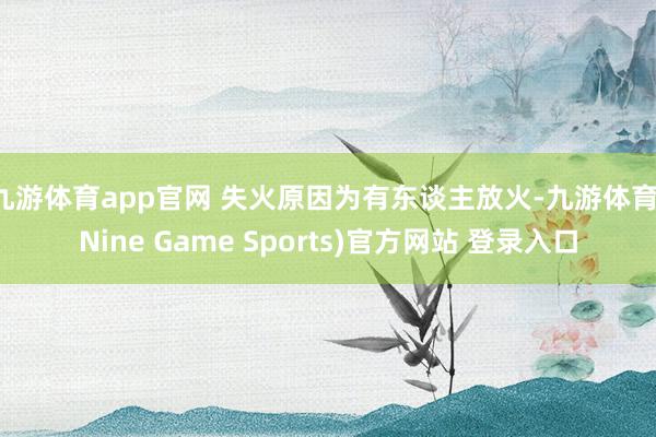 九游体育app官网 失火原因为有东谈主放火-九游体育(Nine Game Sports)官方网站 登录入口