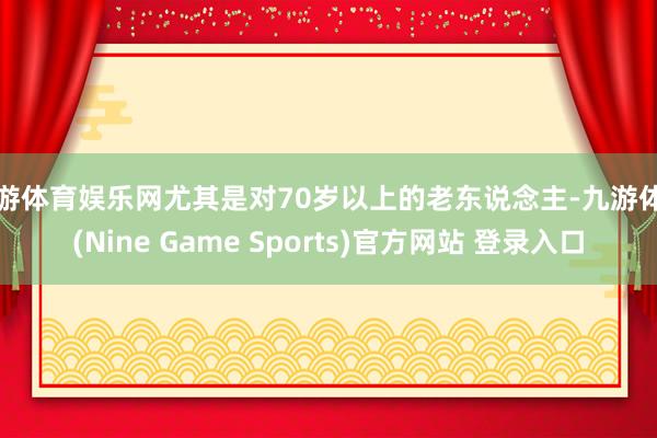 九游体育娱乐网尤其是对70岁以上的老东说念主-九游体育(Nine Game Sports)官方网站 登录入口