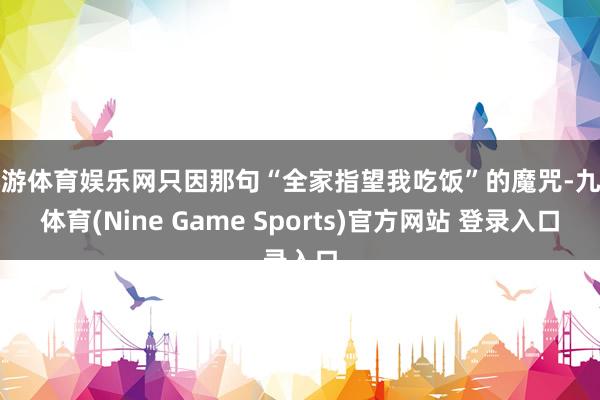 九游体育娱乐网只因那句“全家指望我吃饭”的魔咒-九游体育(Nine Game Sports)官方网站 登录入口