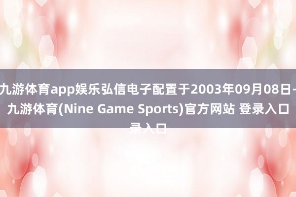 九游体育app娱乐弘信电子配置于2003年09月08日-九游体育(Nine Game Sports)官方网站 登录入口