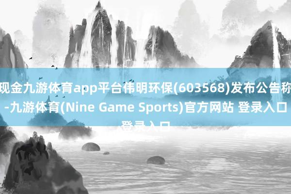 现金九游体育app平台伟明环保(603568)发布公告称-九游体育(Nine Game Sports)官方网站 登录入口