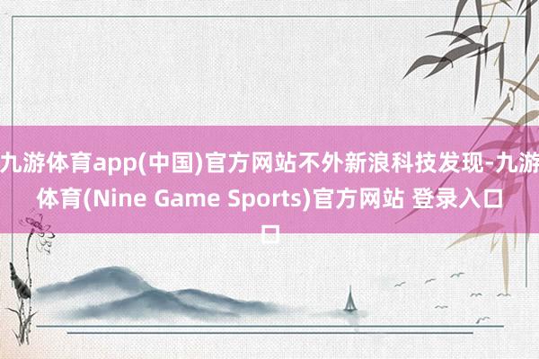 九游体育app(中国)官方网站　　不外新浪科技发现-九游体育(Nine Game Sports)官方网站 登录入口