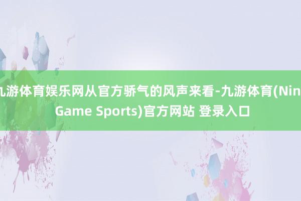九游体育娱乐网从官方骄气的风声来看-九游体育(Nine Game Sports)官方网站 登录入口