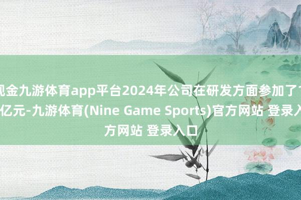 现金九游体育app平台2024年公司在研发方面参加了1.82亿元-九游体育(Nine Game Sports)官方网站 登录入口