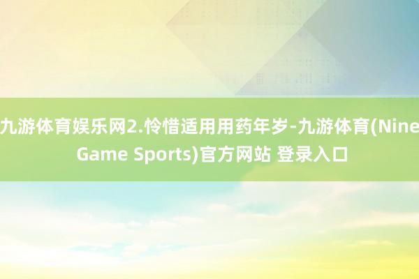 九游体育娱乐网2.怜惜适用用药年岁-九游体育(Nine Game Sports)官方网站 登录入口