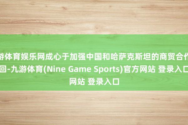九游体育娱乐网成心于加强中国和哈萨克斯坦的商贸合作来回-九游体育(Nine Game Sports)官方网站 登录入口