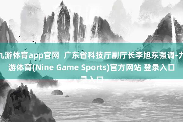 九游体育app官网 广东省科技厅副厅长李旭东强调-九游体育(Nine Game Sports)官方网站 登录入口