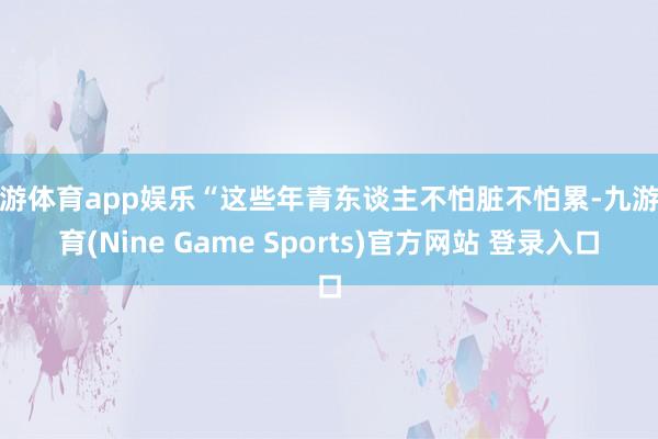 九游体育app娱乐“这些年青东谈主不怕脏不怕累-九游体育(Nine Game Sports)官方网站 登录入口
