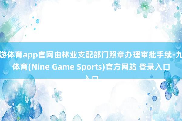 九游体育app官网由林业支配部门照章办理审批手续-九游体育(Nine Game Sports)官方网站 登录入口