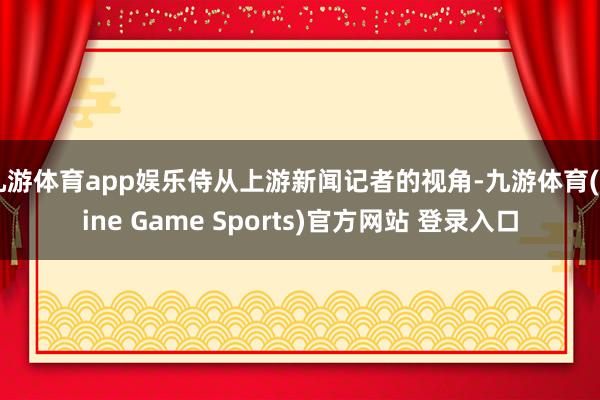 九游体育app娱乐侍从上游新闻记者的视角-九游体育(Nine Game Sports)官方网站 登录入口
