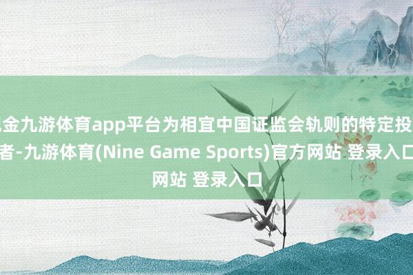 现金九游体育app平台为相宜中国证监会轨则的特定投资者-九游体育(Nine Game Sports)官方网站 登录入口