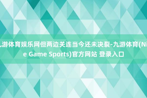 九游体育娱乐网但两边关连当今还未决裂-九游体育(Nine Game Sports)官方网站 登录入口