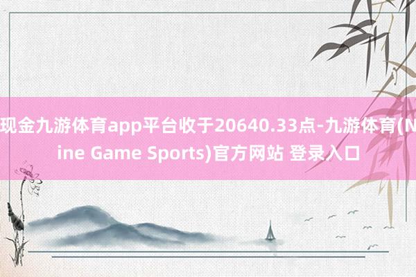 现金九游体育app平台收于20640.33点-九游体育(Nine Game Sports)官方网站 登录入口
