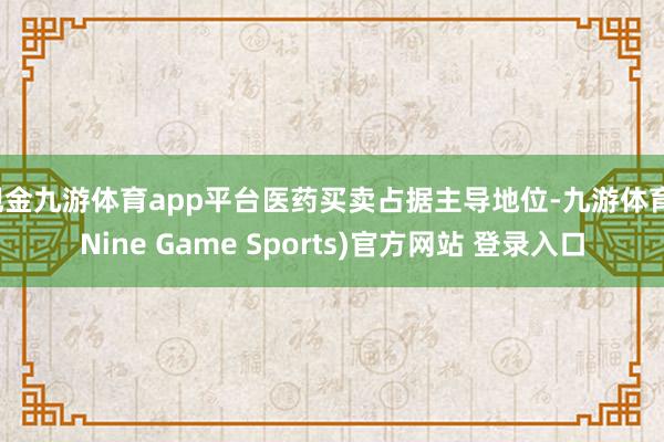现金九游体育app平台医药买卖占据主导地位-九游体育(Nine Game Sports)官方网站 登录入口