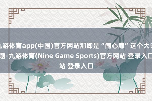 九游体育app(中国)官方网站那即是“闹心扉”这个大课题-九游体育(Nine Game Sports)官方网站 登录入口