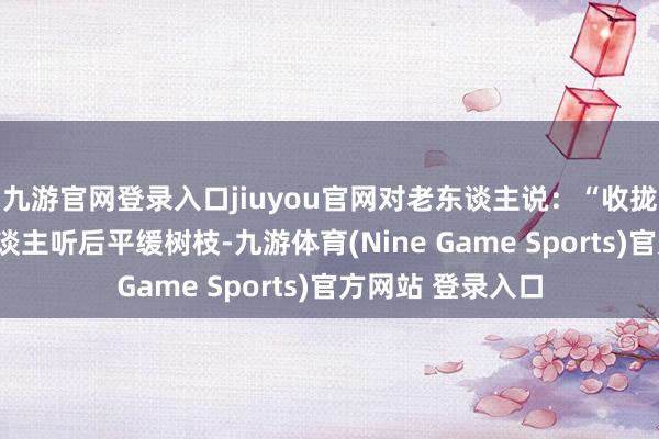 九游官网登录入口jiuyou官网对老东谈主说：“收拢我的手！”老东谈主听后平缓树枝-九游体育(Nine Game Sports)官方网站 登录入口