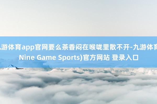 九游体育app官网要么茶香闷在喉咙里散不开-九游体育(Nine Game Sports)官方网站 登录入口