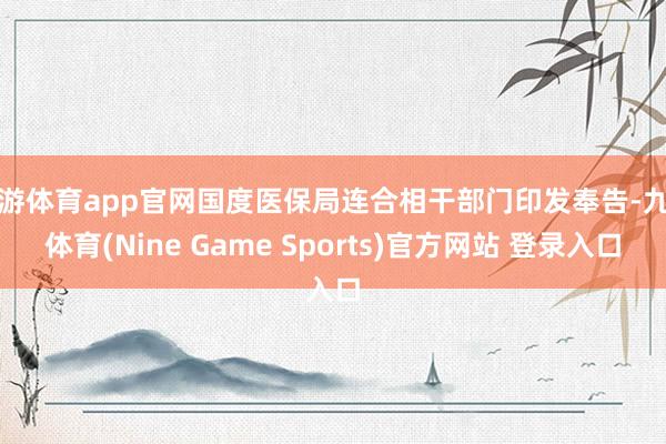 九游体育app官网国度医保局连合相干部门印发奉告-九游体育(Nine Game Sports)官方网站 登录入口